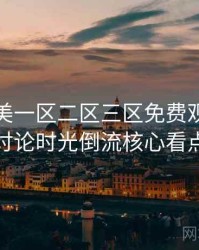 精品欧美一区二区三区免费观看影迷讨论时光倒流核心看点