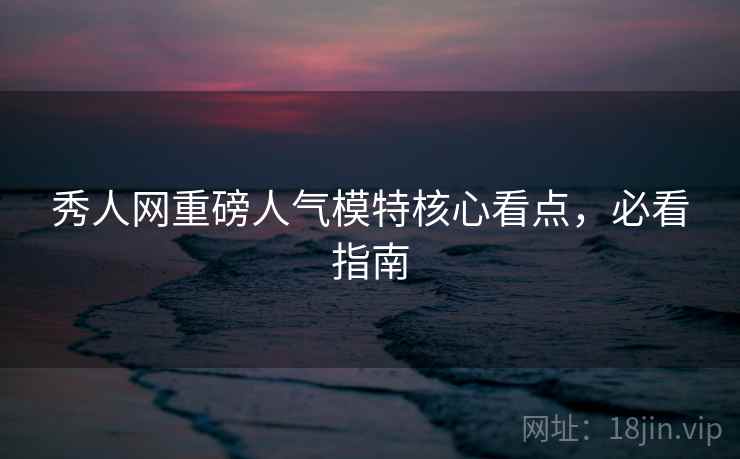 秀人网重磅人气模特核心看点，必看指南