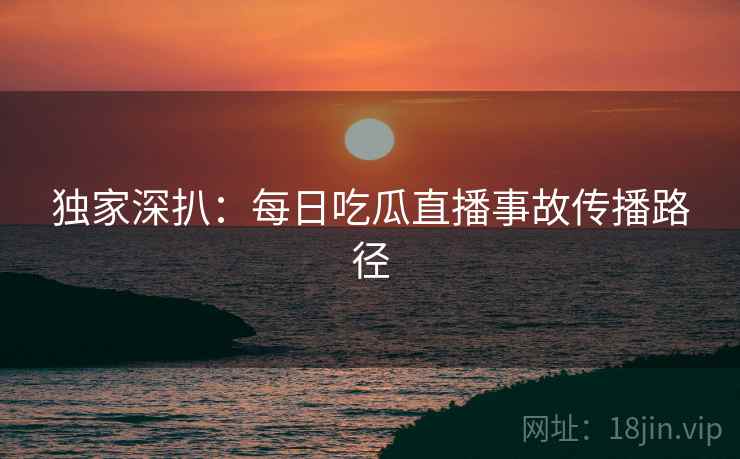 独家深扒：每日吃瓜直播事故传播路径