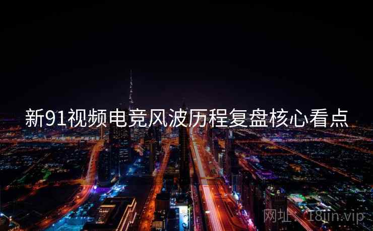 新91视频电竞风波历程复盘核心看点
