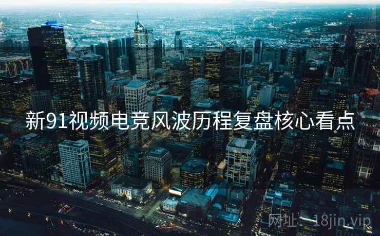 新91视频电竞风波历程复盘核心看点