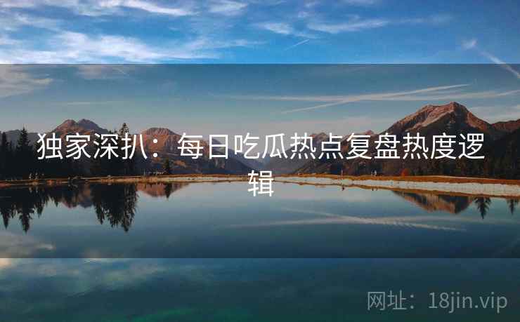 独家深扒：每日吃瓜热点复盘热度逻辑
