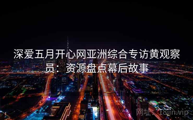 深爱五月开心网亚洲综合专访黄观察员：资源盘点幕后故事