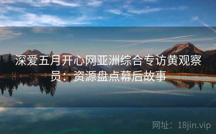 深爱五月开心网亚洲综合专访黄观察员：资源盘点幕后故事