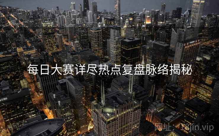 每日大赛详尽热点复盘脉络揭秘