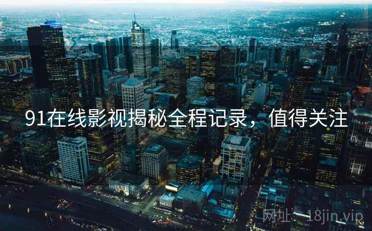 91在线影视揭秘全程记录，值得关注