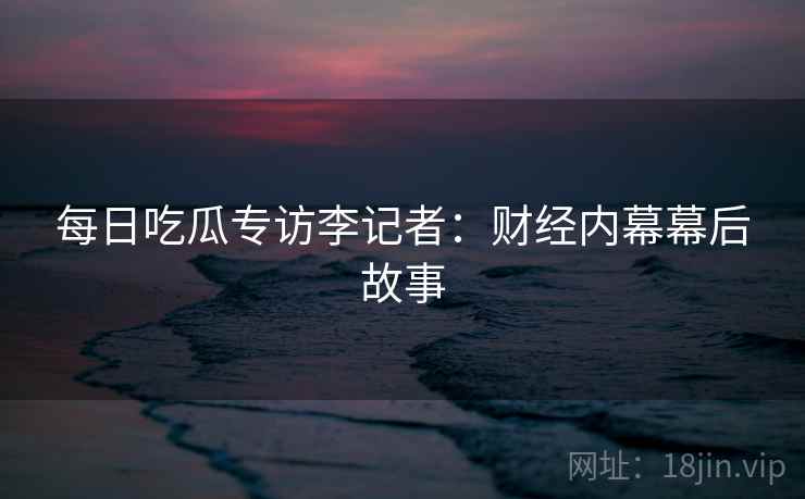 每日吃瓜专访李记者：财经内幕幕后故事