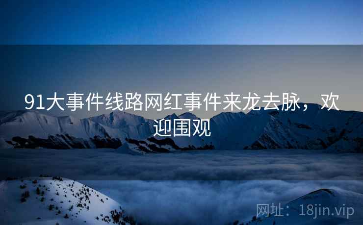 91大事件线路网红事件来龙去脉，欢迎围观