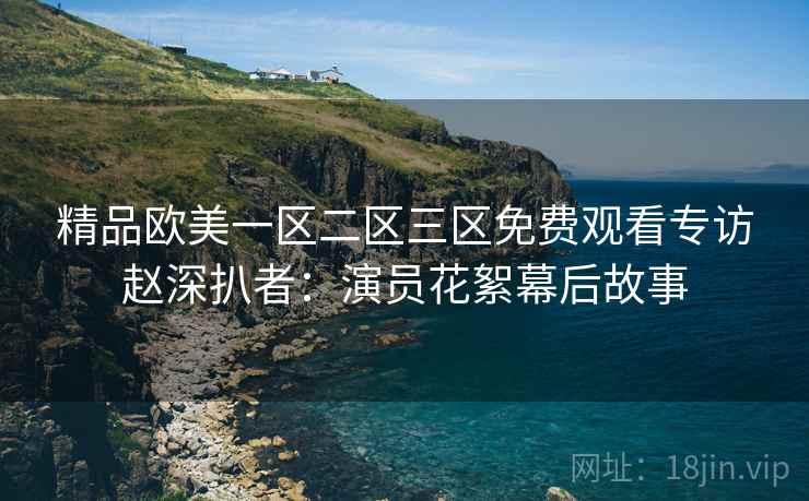 精品欧美一区二区三区免费观看专访赵深扒者：演员花絮幕后故事