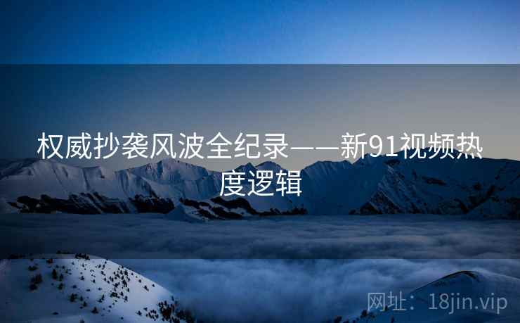 权威抄袭风波全纪录——新91视频热度逻辑
