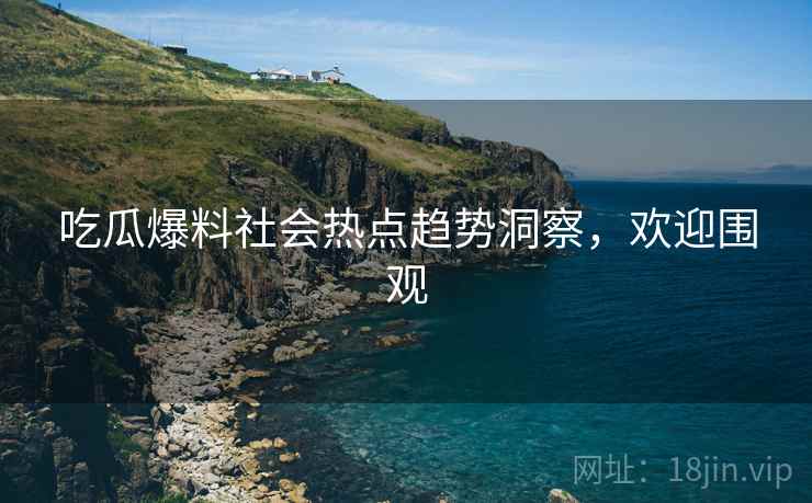 吃瓜爆料社会热点趋势洞察，欢迎围观