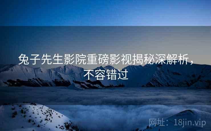 兔子先生影院重磅影视揭秘深解析，不容错过