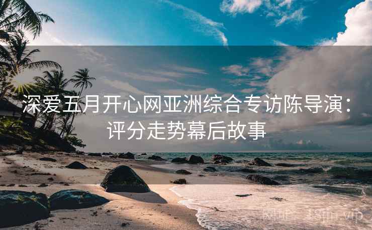 深爱五月开心网亚洲综合专访陈导演：评分走势幕后故事