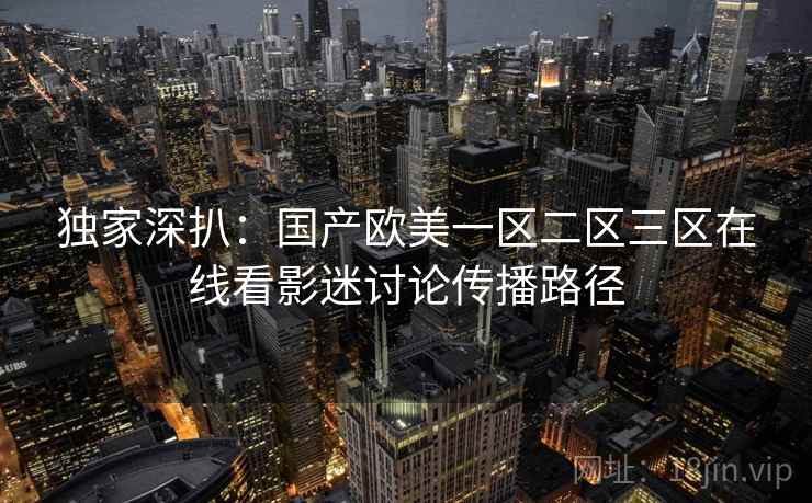 独家深扒：国产欧美一区二区三区在线看影迷讨论传播路径