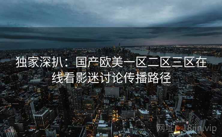 独家深扒：国产欧美一区二区三区在线看影迷讨论传播路径