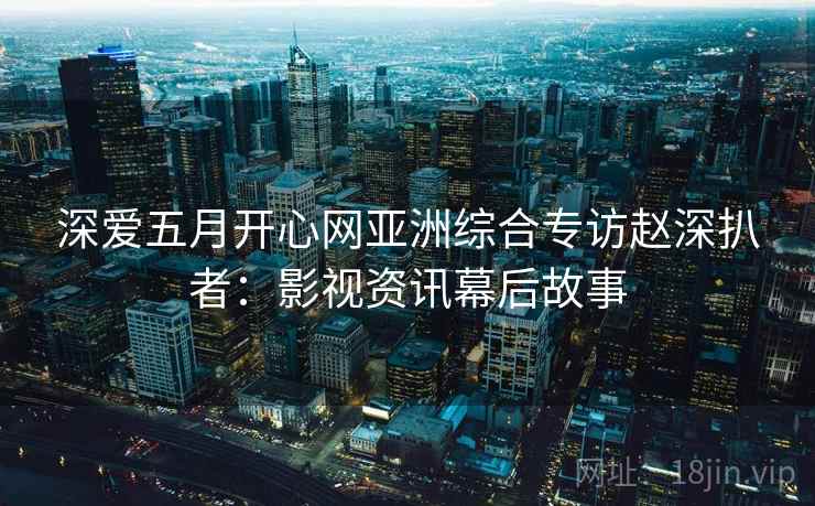 深爱五月开心网亚洲综合专访赵深扒者：影视资讯幕后故事
