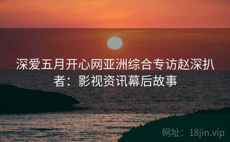 深爱五月开心网亚洲综合专访赵深扒者：影视资讯幕后故事
