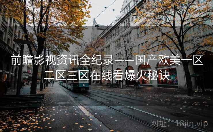 前瞻影视资讯全纪录——国产欧美一区二区三区在线看爆火秘诀