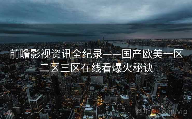 前瞻影视资讯全纪录——国产欧美一区二区三区在线看爆火秘诀