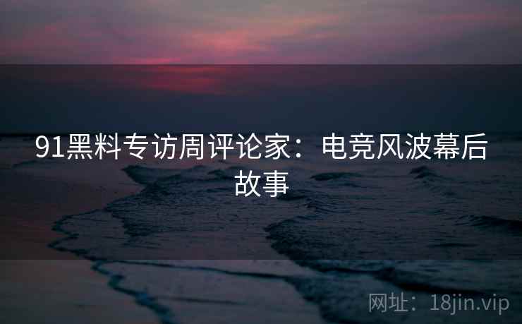 91黑料专访周评论家：电竞风波幕后故事