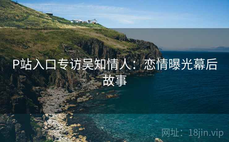 P站入口专访吴知情人：恋情曝光幕后故事