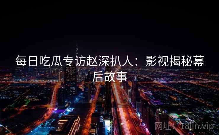每日吃瓜专访赵深扒人：影视揭秘幕后故事
