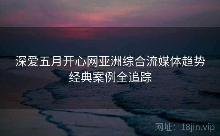 深爱五月开心网亚洲综合流媒体趋势经典案例全追踪