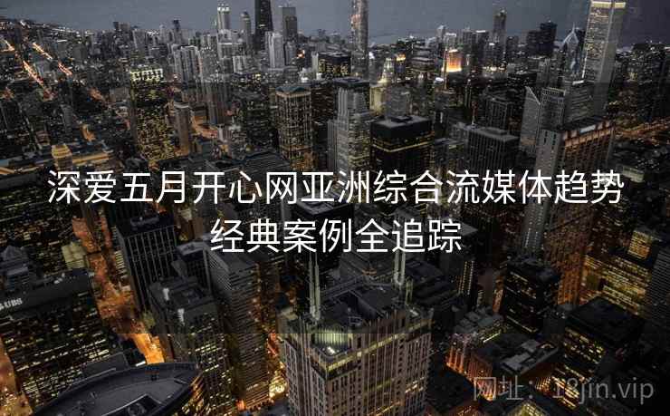 深爱五月开心网亚洲综合流媒体趋势经典案例全追踪