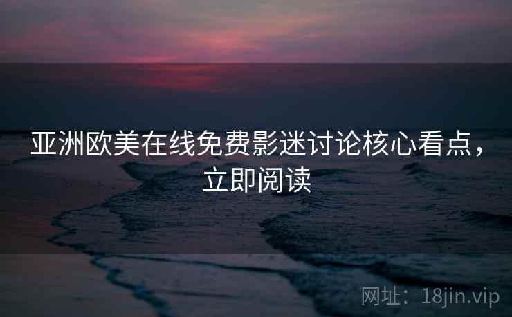 亚洲欧美在线免费影迷讨论核心看点，立即阅读
