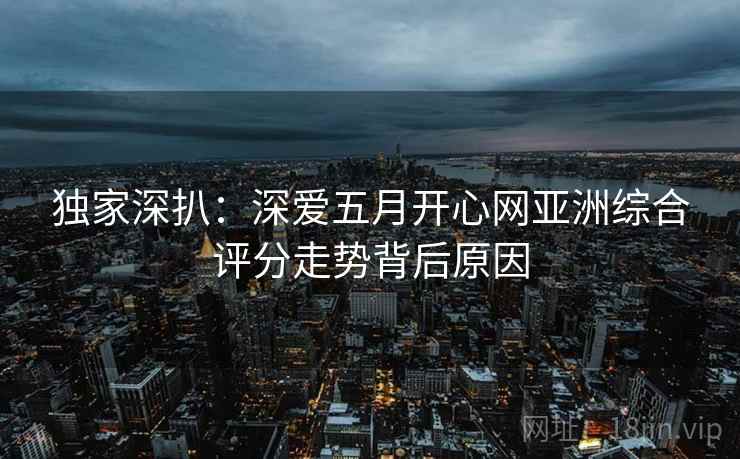 独家深扒：深爱五月开心网亚洲综合评分走势背后原因