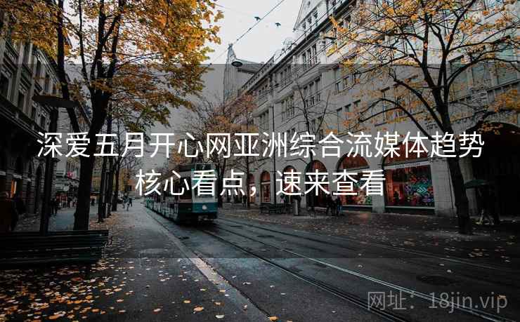深爱五月开心网亚洲综合流媒体趋势核心看点，速来查看