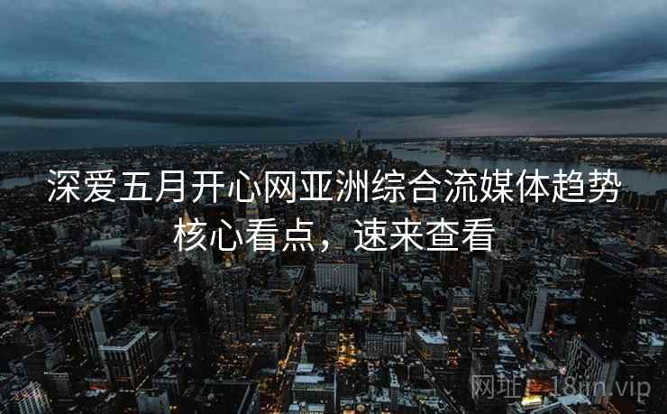 深爱五月开心网亚洲综合流媒体趋势核心看点，速来查看