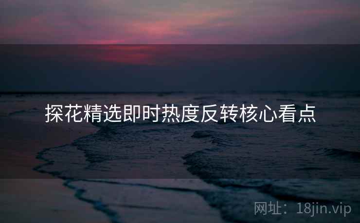 探花精选即时热度反转核心看点