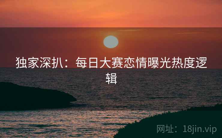 独家深扒：每日大赛恋情曝光热度逻辑