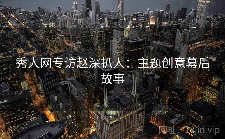 秀人网专访赵深扒人：主题创意幕后故事