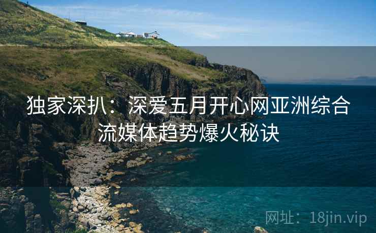独家深扒：深爱五月开心网亚洲综合流媒体趋势爆火秘诀