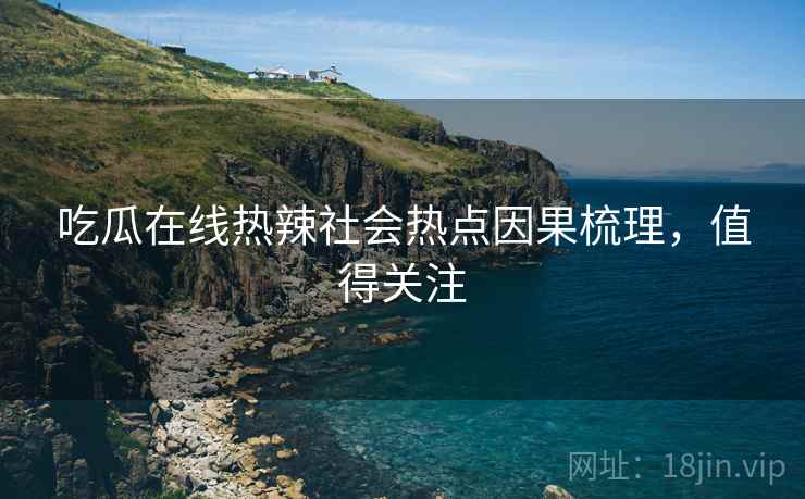 吃瓜在线热辣社会热点因果梳理，值得关注