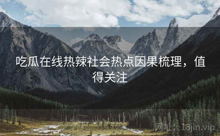 吃瓜在线热辣社会热点因果梳理，值得关注