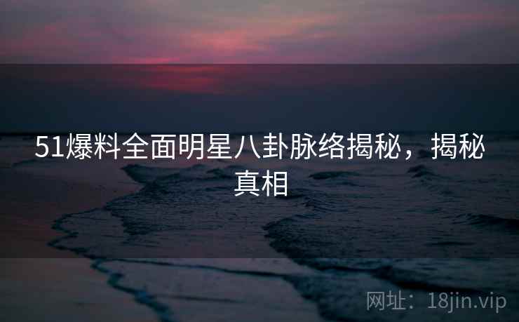 51爆料全面明星八卦脉络揭秘，揭秘真相