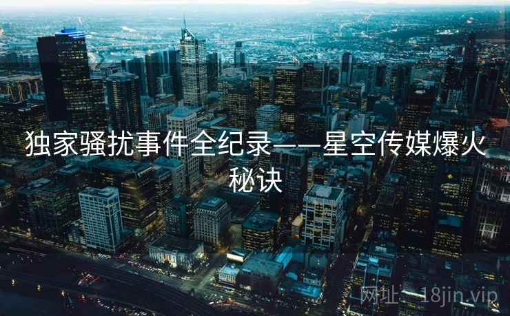 独家骚扰事件全纪录——星空传媒爆火秘诀