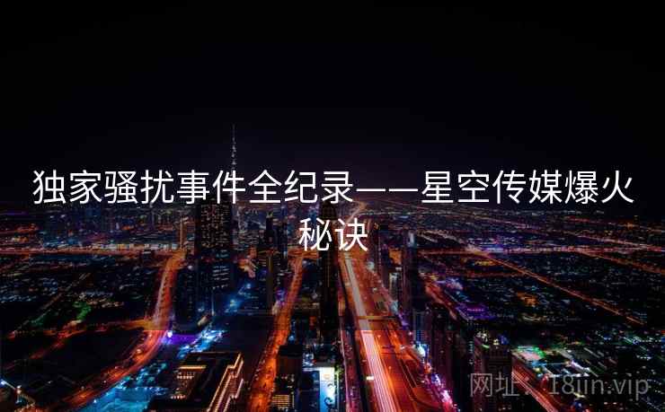 独家骚扰事件全纪录——星空传媒爆火秘诀