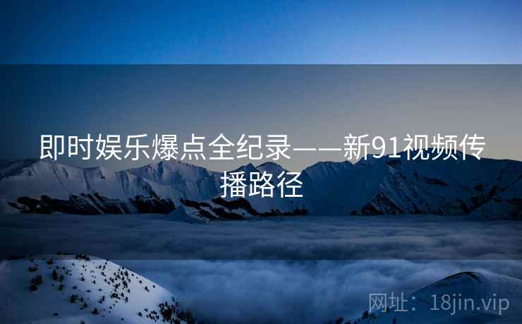 即时娱乐爆点全纪录——新91视频传播路径
