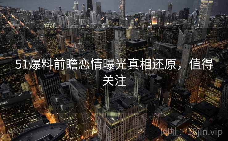 51爆料前瞻恋情曝光真相还原，值得关注