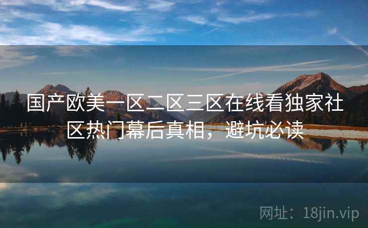 国产欧美一区二区三区在线看独家社区热门幕后真相，避坑必读