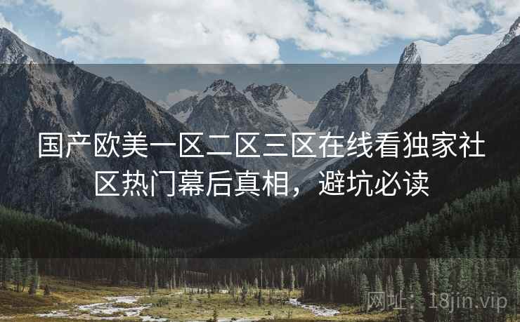 国产欧美一区二区三区在线看独家社区热门幕后真相，避坑必读