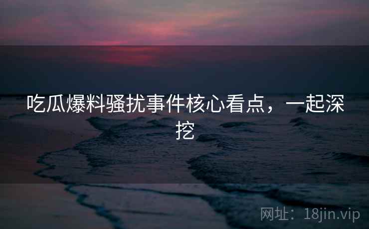 吃瓜爆料骚扰事件核心看点，一起深挖