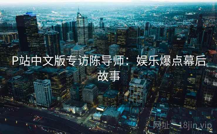 P站中文版专访陈导师：娱乐爆点幕后故事