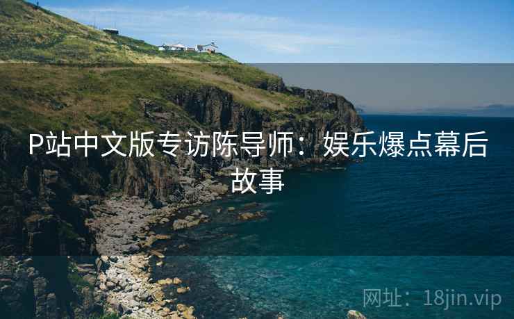 P站中文版专访陈导师：娱乐爆点幕后故事