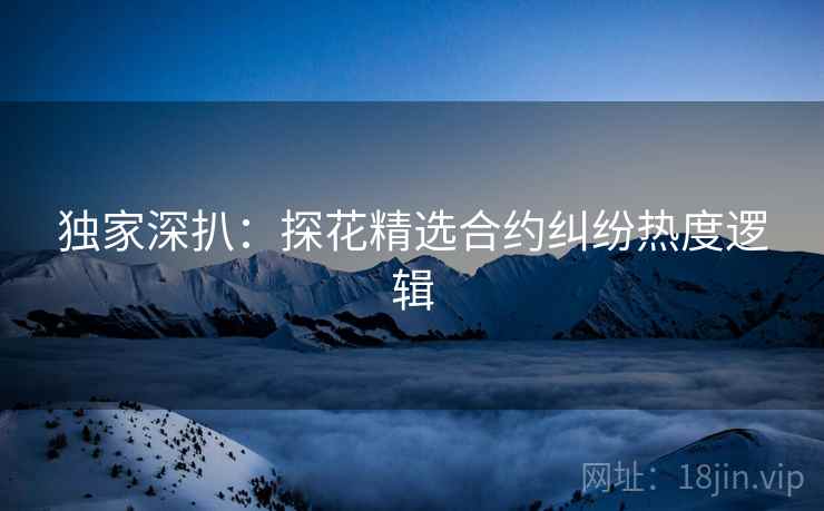 独家深扒：探花精选合约纠纷热度逻辑